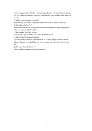 Only for bigger results - 1 inches without changes, 5inches with major lifestyle changes,
like diet and exercise we have support if you choose to change your life while doing the
sessions.
Q:What do you do to keep the fat off?
Normal things you need to keep weight off diet and exercise, drinking water, etc.
Q:Where Does the Fat Go?
That fat can be burned as energy in the body, or normal metabolic processing just like
when you exercise and release fat.
Q:How Quickly Will I See Results?
Many clients see measureable results after their first session.
Q:What Kind of Results are Produced?
1-5 inches average-the most lost in 9 sessions is 23 inches People who make minor
lifestyle changes, are on the higher end of the average, and those who don't, the lower
end.
Q:How many times do I need it ?
3times per week,9 times per course of treatment.
17
 