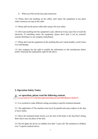 E. When you Pull out the laser pad connection
1.4. Please don’t put anything on the cables, don’t place the equipment at any place
where someone can step on the cable.
1.5. Please pull out the power cable after using it for your safety
1.6. Don’t put anything into the equipment’s jack, otherwise it may cause fire or touch the
electricity. If something enters the equipment, please don’t pick it out by yourself,
contract distributor or our company immediately
1.7. Please don’t put the equipment on the anything that can’t stand steadily, avoid it turns
over and damage.
1.8. Our company has the right to modify the information in this introduction before
notify! And keep the explanations right for the above.
2. Operation Safety Notice
Before operation, please read the following content.
(When you want to Pull out the laser pad connection,you must Pull off power firstly!!!)
2.1. It is essential to make different setting according to specific treatment demand.
2.2. The application of The machine must never be painful and cause redness to the skin
or leave marks.
2.3. Move the treatment heads slowly over the skin of the body or the face.Don’t letting
them stop in any one place on the skin.
2.4. Do not apply the device on children less than 7 years old. The treatment to children
over 7 requires medical advice.
3
 