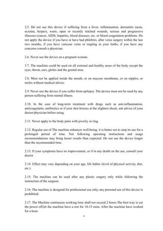 2.5. Do not use this device if suffering from a fever, inflammation, dermatitis (acne,
eczema, herpes), warts, open or recently stitched wounds, serious and progressive
illnesses (cancer, AIDS, hepatitis, blood diseases, etc. or blood coagulation problems. Do
not apply the device if you have or have had phlebitis, after veins surgery within the last
two months, if you have varicose veins or tingling in your limbs, if you have any
concerns consult a physician.
2.6. Never use the device on a pregnant woman.
3.7. The machine could be used on all external and healthy areas of the body except the
eyes, throat, ears, glottis and the genital area.
2.8. Must not be applied inside the mouth, or on mucous membrane, or on nipples, or
moles without medical advice.
2.9. Never use the device if you suffer from epilepsy. The device must not be used by any
person suffering from mental illness.
2.10. In the case of long-term treatment with drugs such as anti-inflammation,
anticoagulants, antibiotics or if your skin bruises at the slightest shock, ask advice of your
doctor/physician before using.
2.11. Never apply to the body parts with jewelry or ring.
2.12. Regular use of The machine enhances well-being; it is better not to stop its use for a
prolonged period of time. Not following operating instructions and usage
recommendations may bring lesser results than expected. Do not use the device longer
than the recommended time.
2.13. If your symptoms have no improvement, or if in any doubt on the use, consult your
doctor.
2.14. Effect may vary depending on your age, life habits (level of physical activity, diet,
etc.).
2.15. The machine can be used after any plastic surgery only while following the
instruction of the surgeon.
2.16. The machine is designed for professional use only, any personal use of this device is
prohibited.
2.17. The Machine continuous working time shall not exceed 2 hours.The best way is cut
the power off,let the machine have a rest for 10-15 mins. After the machine have worked
for a hour.
4
 