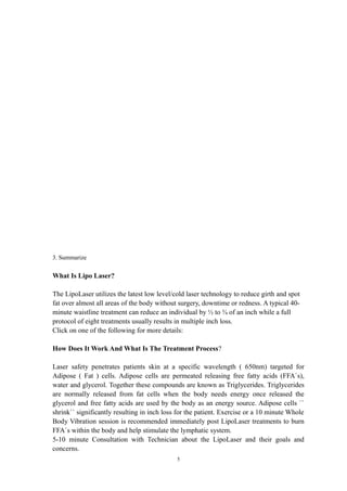 3. Summarize
What Is Lipo Laser?
The LipoLaser utilizes the latest low level/cold laser technology to reduce girth and spot
fat over almost all areas of the body without surgery, downtime or redness. A typical 40-
minute waistline treatment can reduce an individual by ½ to ¾ of an inch while a full
protocol of eight treatments usually results in multiple inch loss.
Click on one of the following for more details:
How Does It Work And What Is The Treatment Process?
Laser safety penetrates patients skin at a specific wavelength ( 650nm) targeted for
Adipose ( Fat ) cells. Adipose cells are permeated releasing free fatty acids (FFA`s),
water and glycerol. Together these compounds are known as Triglycerides. Triglycerides
are normally released from fat cells when the body needs energy once released the
glycerol and free fatty acids are used by the body as an energy source. Adipose cells ``
shrink`` significantly resulting in inch loss for the patient. Exercise or a 10 minute Whole
Body Vibration session is recommended immediately post LipoLaser treatments to burn
FFA`s within the body and help stimulate the lymphatic system.
5-10 minute Consultation with Technician about the LipoLaser and their goals and
concerns.
5
 