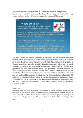 Paddles are then place onto body areas of a time that is discussed during consult.
Treatment to be repeated is necessary. Results are shown during first treatment however;
to gain maximum results 8-10 treatments depending on area will be needed.
The Lipo Laser's non-invasive treatment is considered one of the most innovative
methods to treat stubborn areas of fat that do not respond to diet and exercise. It is known
as the laser BCS (body contouring system). World wide these procedures are available in
Canada, Japan, Korea and other countries. Laser Lipo treatments help create a new and
improved look without any pain or discomfort instantly. Most people are familiar with
liposuction and some with the newer 'Smart Lipo' procedure. Laser Lipo however has
some advantages over these due to the fact that there is no need for either local or general
anaesthetics. Research has also shown that Laser Lipo treatment carried out both prior
and post traditional liposuction will in fact improve the results by first softening the fat
cells prior to liposuction and then helping to even out the treated area afterwards. A Laser
Lipo procedure can be completed in just 40 minutes and positive results can be seen
INSTANTLY after just one treatment. To secure the best results a course of 8 treatments
is recommended.
5. Work theory
Laser Lipolysis is growing in popularity as a procedure for the tummy, arms, male breasts, hips and
outer thighs as well as smaller areas of the body such as redefining the jaw line, neck and chin area. It
carries fewer risks as traditional liposuction and is a less invasive surgical procedure requiring fewer
incisions and resulting in less scarring. We use laser liposuction after liquid liposuction totighten the
skin.
6
 