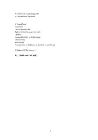 7. No rebound, long-lasting result!
8. Easy operation, easy study.
8. Treated Scope
Vasodilator
Fatness of orange skin
Tighten the skin tissue, prevent slack
Lipolysis
Enhance Flexibility of the fibroblast
Edema obesity
Solid obesity
Decomposition of the fatness on the whole or partial body
9. Diagram Of The Accessory
9.1. Lipo Laser Pad (big)
8
 