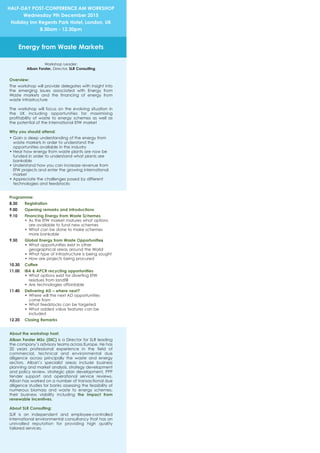 Overview:
The workshop will provide delegates with insight into
the emerging issues associated with Energy from
Waste markets and the financing of energy from
waste infrastructure
The workshop will focus on the evolving situation in
the UK including opportunities for maximising
profitability of waste to energy schemes as well as
the potential of the international EfW market
Why you should attend:
• Gain a deep understanding of the energy from
waste markets in order to understand the
opportunities available in the industry
• Hear how energy from waste plants are now be
funded in order to understand what plants are
bankable
• Understand how you can increase revenue from
EfW projects and enter the growing international
market
• Appreciate the challenges posed by different
technologies and feedstocks
Programme:
8.30 Registration
9.00 Opening remarks and introductions
9.10 Financing Energy from Waste Schemes
• As the EfW market matures what options
are available to fund new schemes
• What can be done to make schemes
more bankable
9.50 Global Energy from Waste Opportunities
• What opportunities exist in other
geographical areas around the World
• What type of infrastructure is being sought
• How are projects being procured
10.30 Coffee
11.00 IBA & APCR recycling opportunities
• What options exist for diverting EfW
residues from landfill
• Are technologies affordable
11.40 Delivering AD – where next?
• Where will the next AD opportunities
come from
• What feedstocks can be targeted
• What added value features can be
included
12.20 Closing Remarks
About the workshop host:
Alban Forster MSc (DIC) is a Director for SLR leading
the company’s advisory teams across Europe. He has
20 years professional experience in the field of
commercial, technical and environmental due
diligence across principally the waste and energy
sectors. Alban’s specialist areas include business
planning and market analysis, strategy development
and policy review, strategic plan development, PPP
tender support and operational service reviews.
Alban has worked on a number of transactional due
diligence studies for banks assessing the feasibility of
numerous biomass and waste to energy schemes,
their business viability including the impact from
renewable incentives.
About SLR Consulting:
SLR is an independent and employee-controlled
international environmental consultancy that has an
unrivalled reputation for providing high quality
tailored services.
HALF-DAY POST-CONFERENCE AM WORKSHOP
Wednesday 9th December 2015
Holiday Inn Regents Park Hotel, London, UK
8.30am - 12.30pm
Energy from Waste Markets
Workshop Leader:
Alban Forster, Director, SLR Consulting
 