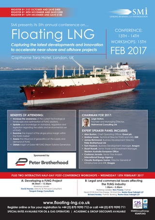 www.ﬂoating-lng.co.uk
Register online or fax your registration to +44 (0) 870 9090 712 or call +44 (0) 870 9090 711
SPECIAL RATES AVAILABLE FOR OIL & GAS OPERATORS | ACADEMIC & GROUP DISCOUNTS AVAILABLE
REGISTER BY 31ST OCTOBER AND SAVE £400
REGISTER BY 30TH NOVEMBER AND SAVE £200
REGISTER BY 16TH DECEMBER AND SAVE £100
@SMiGroupEnergy
#SMiFLNG
SMi presents its 5th annual conference on…
Floating LNG
Capturing the latest developments and innovation
to accelerate near-shore and offshore projects
Copthorne Tara Hotel, London, UK
PLUS TWO INTERACTIVE HALF-DAY POST-CONFERENCE WORKSHOPS • WEDNESDAY 15TH FEBRUARY 2017
A: Developing a FLNG Project
08.30am – 12.30pm
Workshop Leader:
David Haynes, Director & Principal Consultant,
Penguin Energy Consultants
B: Legal and commercial issues affecting
the FLNG industry
1.30pm – 5.30pm
Workshop Leaders: Nick Prowse, Partner,
Head Of Oil And Gas Energy, Oil And Gas, Norton Rose Fulbright LLP
Richard Howley, Partner, Banking, Norton Rose Fulbright LLP
BENEFITS OF ATTENDING:
• Increase the awareness of the current technological
landscape and optimisation of FLNG solutions
• Update your knowledge on standards, regulation and
legislation regarding the safety and environmental use
of FLNG
• Examine the impact of the oil-gas price margin within
the FLNG market
• Assess the inﬂuence of geopolitics on the supply and
demand of FLNG
• Obtain insight of Golar Hilli FLNG Steam Turbine Generators
CHAIRMAN FOR 2017:
Leigh Bolton,
Founder and Managing Director,
Holmwood Consulting Ltd
EXPERT SPEAKER PANEL INCLUDES:
• Alan Buxton, Chief Operating Ofﬁcer, Gasol plc
• Andrew Loose, Technical Director FLNG and LNG, KBR
• James Richmond, Business Development Director,
Peter Brotherhood Ltd
• Tom Haylock, Business Development Manager, Aragon
• Stuart Russell, Senior Trade and Investment Manager,
Western Australia European Ofﬁce
• Costanza Jacazio, Senior Gas Analyst,
International Energy Agency
• Claudio Rodriguez Suarez, Director General of
Infrastructure and ATR, Enagas
Sponsored by
CONFERENCE:
13TH - 14TH
WORKSHOPS: 15TH
FEB 2017
 