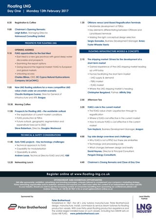 Floating LNG
Day One | Monday 13th February 2017
8.30 Registration & Coffee
9.00 Chairman’s Opening Remarks
Leigh Bolton, Managing Director,
Holmwood Consulting Limited
OPENING ADDRESS
9.10 FLNG opportunities for the East Med
• East Med is a new gas province with good deep water
discoveries and prospects
• Examining the export options
• Going beyond the regional market: FLNG to European
and global markets
• Unlocking access
Charles Ellinas, CEO, EC Cyprus Natural Hydrocarbons
Company Ltd (eCNHC)
9.50 New LNG ﬂoating solutions for a more competitive LNG
value chain under an uncertain scenario
Claudio Rodriguez Suarez, Director General of
Infrastructure and ATR, Enagas
10.30 Morning Coffee
11.00 Prospects for Floating LNG – the worldwide outlook
• The exploitation of current market conditions
• FLNG production & FSRUs
• Future outlook, geographic segmentation and
expenditure forecast to 2022
Steve Robertson, Director, Douglas-Westwood
11.40 Early FLNG projects - Key technology challenges
• Technical approach to FLNG
• Capability for modularisation
• Operability & safety
Andrew Loose, Technical Director FLNG and LNG, KBR
12.20 Networking Lunch
1.30 Offshore versus Land-Based Regasiﬁcation Terminals
• Worldwide development of FSRUs
• Key elements differentiating between Offshore and
Land-Based terminals
• Making the right conceptual design selection
Sergio Gonzalez, Business Development Manager, Amec
Foster Wheeler Iberia
2.10 The shipping market: Drivers for the development of a
short-term market
• Gained experience of the LNG shipping market leading
up until today
• Factors facilitating the short term market
- LNG supply & demand
- FSRU market
- FLNG market
• Where the LNG shipping market is heading
Christopher Bergsland, Partner, Afﬁnity Ship
2.50 Afternoon Tea
3.20 FLNG’s role in the current market
• The FLNG value chain: Liquefaction through to
regasiﬁcation
• Where is FLNG cost effective in the current market
• How to ensure FLNG is cost effective in the current
market
Tom Haylock, Business Development Manager, Aragon
4.00 Top side design overviews and challenges
• Why FLNG is not a FPSO but there are similarities
• Technology and processing scale
• What changes between design and reality
David Haynes, Director & Principal Consultant,
Penguin Energy Consultants
4.40 Chairman’s Closing Remarks and Close of Day One
TECHNICAL & SAFETY CONSIDERATIONS
PROSPECTS FOR FLOATING LNG
Register online at www.floating-lng.co.uk
SPONSORSHIP AND EXHIBITION OPPORTUNITIES
SMi offer sponsorship, exhibition, advertising and branding packages, uniquely tailored to complement your company’s marketing strategy.
Prime networking opportunities exist to entertain, enhance and expand your client base within the context of an independent discussion speciﬁc
to your industry. Should you wish to join the increasing number of companies beneﬁting from sponsoring our conferences please call:
Andrew Gibbons, on +44 (0) 20 7827 6156 or email agibbons@smi-online.co.uk
FLOATING INFRASTRUCTURE MODELS & CONCEPTS
Sponsored by
Peter Brotherhood
Established in 1867, the UK’s only turbine manufacturer, Peter Brotherhood
design, manufacture, install, commission & service steam turbines for ﬂoating
production vessels. With over thirty years ﬂoating production experience and
the worlds largest installed base on such vessels, including two 33MW sets on
Golar Hilli FLNG. www.peterbrotherhood.com
Lead Media
Partner
 