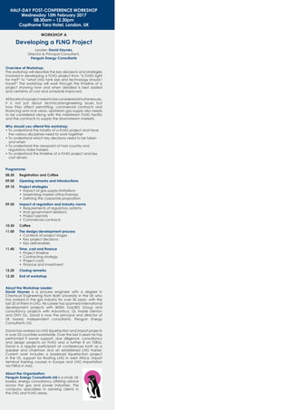 WORKSHOP A
Developing a FLNG Project
Leader: David Haynes,
Director & Principal Consultant,
Penguin Energy Consultants
HALF-DAY POST-CONFERENCE WORKSHOP
Wednesday 15th February 2017
08.30am – 12.30pm
Copthorne Tara Hotel, London, UK
Overview of Workshop:
The workshop will describe the key decisions and strategies
involved in developing a FLNG project from “is FLNG right
for me?” to “what LNG tank size and technology should I
have?” The workshop will work through the timeline of a
project showing how and when detailed is best added
and certainty of cost and schedule improved.
Allfacetsofaprojectneedtobeconsideredsimultaneously,
it is not just about technical/engineering issues but
how they affect permitting, commercial contracts and
ﬁnancing and vice versa. Upstream gas supply also needs
to be considered along with the midstream FLNG facility
and the contracts to supply the downstream markets.
Why should you attend this workshop:
• To understand the totality of a FLNG project and have
the various disciplines need to work together
• To understand which key decisions need to be taken
and when
• To understand the viewpoint of host country and
regulatory stake holders
• To understand the timeline of a FLNG project and key
cost drivers
Programme:
08.30 Registration and Coffee
09.00 Opening remarks and introductions
09.10 Project strategies
• Impact of gas supply limitations
• Maximising market attractiveness
• Deﬁning the corporate proposition
09.50 Impact of regulation and industry norms
• Requirements of regulatory systems
• Host government relations
• Project permits
• Commercial contracts
10.30 Coffee
11.00 The design/development process
• Contents of project stages
• Key project decisions
• Key deliverables
11.40 Time, cost and ﬁnance
• Project timeline
• Contracting strategy
• Project costs
• Finance and investment
12.20 Closing remarks
12.30 End of workshop
About the Workshop Leader:
David Haynes is a process engineer with a degree in
Chemical Engineering from Bath University in the UK who
has worked in the gas industry for over 30 years, with the
last 20 of them in LNG. His career has spanned international
development projects with British Gas/BG Group and
consultancy projects with Advantica, GL Noble Denton
and DNV GL. David is now the principal and director of
UK based, independent consultants, Penguin Energy
Consultants Ltd.
David has worked on LNG liquefaction and import projects
in over 25 countries worldwide. Over the last 5 years he has
performed 9 owner support, due diligence, consultancy
and design projects on FLNG and a further 8 on FSRUs.
David is a regular participant at conferences both as a
speaker and chairman and an established LNG trainer.
Current work includes a baseload liquefaction project
in the US, support for ﬂoating LNG in west Africa, import
terminal training courses in Europe and LNG importation
via FSRUs in Asia.
About the Organisation:
Penguin Energy Consultants Ltd is a small, UK
based, energy consultancy offering advice
across the gas and power industries. The
company specialises in advising clients in
the LNG and FLNG areas.
 