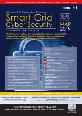 www.smartgridcybersecurity.co.uk/pm
Register online or fax your registration to +44 (0) 870 9090 712 or call +44 (0) 870 9090 711
@UtilitiesSMi
#SMARTGRIDSMi
SMi present their 8th annual conference on…
Smart Grid
Cyber Security
Copthorne Tara Hotel, London, UK
PLUS TWO INTERACTIVE WORKSHOPS • COPTHORNE TARA HOTEL, LONDON, UK
BENEFITS OF ATTENDING:
•	Hear from a top Brazilian Utility company on the cyber
security challenges and solutions used to overcome them
when implementing Cyber Security Systems in critical
infrastructure companies in a developing country.
•	Gain key insights in how to safe-guard systems from
breaches and security incidents to abuse of pivileges
•	Discuss examples of applications and technologies - using
the latest techniques to tackle risks in IoT and IT - use of IoT
solutions for metering and automation systems and how
they deal with the vulnerabilities
•	Analyse how to securely integrate renewable energy to
your smart grid
•	7 case studies from utility companies – updates on projects
highlighting problems encountered, developments made,
and solutions found
•	A focus on how to overcome security issues when
integrating electric vehicles to the smart grid
•	Key updates from top regulators and government bodies –
the status of legislation and efforts towards new protective
measures
CHAIR FOR 2019:
• Dieter Sarrazyn, Scada/ICS/OT Security Consultant,
SECUDEA
FEATURED UTILITY CASE STUDIES:
Robson Luiz Schiefler, Chief Executive Officer G.A.,
COPEL
Duncan Burt, Acting Director of Operations, 	
National Grid
Kaija Valdmaa, Project Manager of Estfeed, Elering
Michael Knuchel, Substation Automation System
Project Manager, Swissgrid
Claudie Guyomard, Project Manager, 		
Enedis
Nuno Medeiros, Information Systems Officer, 	
EDP Distribuição
Giovanni Coppola, Programme Manager, 	
Enel X
FEATURED SPEAKERS:
• Mario Dionisio, Research and Innovation at DG,
EUROPEAN COMMISSION
• Iñaki Angulo, Project Manager, TECHNALIA
• Gerald Maunier, Security Expert at “the Privacy  Security
Group”, ESMIG
• Dieter Sarrazyn, Scada/ICS/OT security consultant,
SECUDEA
• Vincent Haerinck, Security Consultant, TOREON
• Wilfried Pimenta de Miranda, Director, IOTA
CONFERENCE:
20th - 21ST
WORKSHOPS:
19th  22nd
MAR
2019
Workshop A: Threat Modelling for Energy
Tuesday 19th March 2019 | 8.30 – 17.30
Workshop Leader: Sebastien Deleersnyder, CEO, Toreon
Workshop B: Supply Chain Cyberthreats/Risk Assessment Considerations
Friday 22nd March 2019 | 8.30 – 13.00
Workshop Leaders: Dieter Sarrazyn, SCADA/ICS/OT security consultant, Secudea
Stephen Smith, Onrix
Identifying new solutions that can tackle the important elements of how
to secure the smart grid - including distribution and communication,
smart metering, optimization, and installation and servicing.
REGISTER BY 30TH NOVEMBER TO SAVE £400• REGISTER BY 14TH DECEMBER TO SAVE £200 • REGISTER BY 31ST JANUARY TO SAVE £100
 