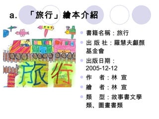 「旅行」繪本介紹 書籍名稱：旅行 出 版 社：羅慧夫顱顏基金會 出版日期： 2005-12-12 作  者：林  宣 繪  者：林  宣 類  型：故事書文學 類、圖畫書類 