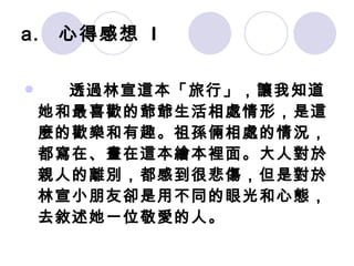 心得感想  I 　　 透過林宣這本「旅行」，讓我知道她和最喜歡的爺爺生活相處情形，是這麼的歡樂和有趣。祖孫倆相處的情況，都寫在、畫在這本繪本裡面。大人對於親人的離別，都感到很悲傷，但是對於林宣小朋友卻是用不同的眼光和心態，去敘述她一位敬愛的人。   