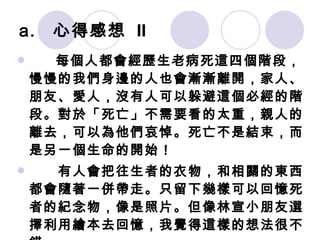 心得感想  II 　　 每個人都會經歷生老病死這四個階段，慢慢的我們身邊的人也會漸漸離開，家人、朋友、愛人，沒有人可以躲避這個必經的階段。對於「死亡」不需要看的太重，親人的離去，可以為他們哀悼。死亡不是結束，而是另一個生命的開始！ 　　有人會把往生者的衣物，和相關的東西都會隨著一併帶走。只留下幾樣可以回憶死者的紀念物，像是照片。但像林宣小朋友選擇利用繪本去回憶，我覺得這樣的想法很不錯。 