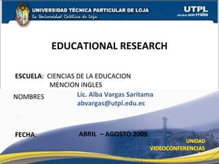 EDUCATIONAL RESEARCH

ESCUELA: CIENCIAS DE LA EDUCACION
          MENCION INGLES
NOMBRES           Lic. Alba Vargas Saritama
                  abvargas@utpl.edu.ec



FECHA:              ABRIL – AGOSTO 2009

                                              1
 