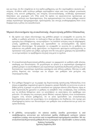 3
και ως έτυχε, ότι δεν στηρίζεται σε ένα σχέδιο µαθήµατος, και δεν περιλαµβάνει σκοπούς και
στόχους. Αντίθετα κάθε ανάλογο µάθηµα περιλαµβάνει πέρα από τους καθαρά γνωστικούς
στόχους ενός κοινού µαθήµατος, και στόχους κοινωνικοποίησης, ανάδειξης προσωπικών
δεξιοτήτων και χειρισµών κτλ. Όλα αυτά θα πρέπει να οργανώνονται προσεκτικά, µε
εναλλακτικές επιλογές και δραστηριότητες. Στη πραγµατικότητα ένα τέτοιο µάθηµα απαιτεί
ακόµη περισσότερο προγραµµατισµό, προετοιµασία, και συνεχή αναδιαµόρφωση διότι είναι
διαφορετικός ο ρόλος του εκπαιδευτικού.



Μερικά πλεονεκτήµατα της ανακαλυπτικής –διερευνητικής µεθόδου διδασκαλίας

   •   Ως πρώτο και κύριο πλεονέκτηµα της µεθόδου µπορεί να αναφερθεί το γεγονός ότι
       καθώς οι µαθητές µελετούν το επιλεγµένο θέµα µε βάση τις προσωπικές τους γνώσεις,
       εµπειρίες και ενδιαφέροντα, «αναγνωρίζουν» τις επιπλέον ανάγκες τους σε πληροφορία,
       γνώση, εµβάθυνση, αναζήτηση και προσπαθούν να ανταποκριθούν. Ως εξίσου
       σηµαντικό πλεονέκτηµα θα µπορούσε να αναφερθεί το γεγονός ότι οι µαθητές που
       ασκούνται στη µέθοδο αυτή, φροντίζουν να διερευνούν φαινόµενα καλλιεργώντας το
       προσωπικό τους τρόπο και ρυθµό, εµπειρία που θα τους φανεί χρήσιµη στη προσπάθεια
       να αντιµετωπίζουν τα προβλήµατα στη ζωή τους µετά το σχολείο.



   •   Η ανακαλυπτική-διερευνητική µέθοδος µπορεί να εφαρµοστεί σε µαθητές κάθε ηλικίας,
       υποδοµής και δυνατοτήτων. Οι µεγαλύτεροι σε ηλικία ή οι περισσότερο εξασκηµένοι
       µαθητές µπορεί να ακολουθήσουν µία περισσότερο περίπλοκη διαδικασία µελέτης και να
       διατυπώνουν περισσότερο περίπλοκα ερωτήµατα από άλλους µαθητές. Πάντως οι κάθε
       µελέτη δοµείται στο «πνεύµα και το κλίµα» των µαθητών που µετέχουν στη
       συγκεκριµένη τάξη.



   •   Ένα µάθηµα δοµηµένο µε τη µορφή της διερευνητικής προσέγγισης διδασκαλίας είναι
       (όπως αναφέρθηκε παραπάνω) αρκετά εύκαµπτο, µπορεί δηλαδή να εκτείνεται σε µία σε
       βάθος µελέτη, ή µπορεί να µελετά επιπόλαια και γρήγορα κάποια άλλα θέµατα, όµως σε
       κάθε περίπτωση θα χρειαστεί οι µαθητές να ασκηθούν στην αναζήτηση, στην ανάλυση
       και τη σύνθεση δεδοµένων ώστε να καταλήξουν σε απαντήσεις στο πρόβληµα που
       µελετούν. Οι άσκηση στις ανώτερες (κατά Bloom) νοητικές δράσεις είναι αναπόσπαστο
       κοµµάτι ενός τέτοιου µαθήµατος. Αν σε αυτά προστεθούν και ανακαλυπτικές
       δραστηριότητες µέσα στο εργαστήριο, ή οι αναζητήσεις στο διαδίκτυο, τότε έχουµε µία
       ολοκληρωµένη εικόνα των δυνατοτήτων των µαθητών που αναδεικνύονται µε αυτό τον
       τρόπο δουλειάς.



   •   Η µέθοδος «αναγνωρίζει» ότι κάποια παιδιά, (παιδία µειονοτήτων ή από
       υποβαθµισµένες κοινωνικά και πολιτιστικά οµάδες πληθυσµού) κατέχουν κάποιο
       «κεφάλαιο γνώσης» που αγνοείται από τα παραδοσιακά προγράµµατα σπουδών. Με την
       ανακαλυπτική-διερευνητική µάθηση δίνεται η ευκαιρία να «αξιοποιηθεί» η όποια γνώση
                                   Χρήστος Γκοτζαρίδης
                                 Σχολικός Σύµβουλος ΠΕ4
 