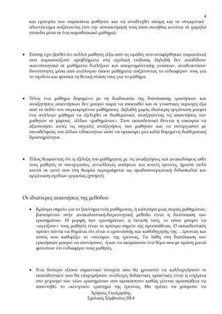 4
    και εµπειρία των παραπάνω µαθητών και να αναδειχθεί ακόµη και σε συγκριτικό
    πλεονέκτηµα αυξάνοντας έτσι την αυτοεκτίµησή τους (που συνήθως κινείται σε χαµηλά
    επίπεδα µέσα σε ένα παραδοσιακό µάθηµα).



•   Επίσης έχει βρεθεί ότι πολλοί µαθητές (έξω από τις οµάδες που αναφέρθηκαν παραπάνω)
    που παρουσιάζουν προβλήµατα στη σχολική επίδοση, δηλαδή δεν αποδίδουν
    ικανοποιητικά σε µαθήµατα διαλέξεων και αποµνηµόνευσης γνώσεων, αναδεικνύουν
    δυνατότητες µέσα από ανάλογου τύπου µαθήµατα αυξάνοντας το ενδιαφέρον τους για
    το σχολείο και φυσικά τη θετική στάση τους για το µάθηµα.



•   Τέλος ένα µάθηµα δοµηµένο µε τη διαδικασία της διατύπωσης ερωτήσεων και
    αναζητήσεις απαντήσεων δεν µπορεί παρά να επεκταθεί και σε γνωστικές περιοχές έξω
    από το πεδίο του συγκεκριµένου µαθήµατος. ∆ηλαδή χωρίς ιδιαίτερη οργάνωση µπορεί
    ένα ανάλογο µάθηµα να εξελιχθεί σε διαθεµατικό, αναζητώντας τις απαντήσεις των
    µαθητών σε χώρους άλλων «µαθηµάτων». Στον εκπαιδευτικό δίνεται η ευκαιρία να
    αξιοποιήσει αυτές τις πηγαίες αναζητήσεις των µαθητών και να συνεργαστεί µε
    συναδέλφους του άλλων ειδικοτήτων ώστε να προκύψει µία καλά δοµηµένη διαθεµατική
    δραστηριότητα.



•   Τέλος θεωρώντας ότι η εξέλιξη του µαθήµατος µε τις αναζητήσεις και ανακαλύψεις ωθεί
    τους µαθητές σε συνεργασίες, ανταλλαγές απόψεων και κοινές έρευνες, ήµαστε πολύ
    κοντά σε αυτό που στη θεωρία περιγράφεται ως οµαδοσυνεργατική διδασκαλία και
    οργάνωση σχεδίων εργασίας (project).



Οι ιδιαίτερες απαιτήσεις της µεθόδου

    •   Κρίσιµο σηµείο για το ξεκίνηµα ενός µαθήµατος, ή καλυτέρα µιας σειράς µαθηµάτων,
        βασισµένων στην ανακαλυπτική-διερευνητική µέθοδο είναι η διατύπωση των
        ερωτηµάτων. Η µορφή των ερωτηµάτων, η έκτασή τους, το πόσο µπορεί να
        «αγγίξουν» τους µαθητές είναι το κρίσιµο σηµείο της προσπάθειας. Ο εκπαιδευτικός
        πρέπει πάντα να θυµάται ότι είναι ο εµπνευστής και καθοδηγητής της …έρευνας και
        αυτός που καθορίζει το «πνεύµα» της έρευνας. Τα λάθη στη διατύπωση των
        ερωτήσεων µπορεί να ατονήσουν, ή και να ακυρώσουν ένα θέµα που µε πρώτη µατιά
        φαινόταν ότι ενδιαφέρει τους µαθητές.



    •   Ένα δεύτερο εξίσου σηµαντικό στοιχείο που θα χρειαστεί να καλλιεργήσουν οι
        εκπαιδευτικοί που θα επιχειρήσουν ανάλογες διδακτικές πρακτικές είναι η ευχέρεια
        στο χειρισµό των νέων ερωτηµάτων που προκύπτουν καθώς γίνεται προσπάθεια να
        απαντηθεί το «κεντρικό» ερώτηµα της έρευνας. Θα πρέπει να µπορούν να
                                  Χρήστος Γκοτζαρίδης
                                Σχολικός Σύµβουλος ΠΕ4
 