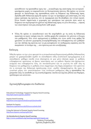 5
            κατευθύνουν τη προσπάθεια προς την ....ανακάλυψη της απάντησης του κεντρικού
            ερωτήµατος χωρίς να παρεκκλίνουν σε δευτερεύουσες έρευνες. Θα πρέπει να γίνεται
            φανερό το αποτέλεσµα της προσπάθειας κατά τη διάρκεια της διδακτικής ώρας.
            ∆ηλαδή κάθε διδακτική ώρας θα πρέπει να έχει να προσφέρει µία απάντηση, είτε στη
            κύρια ερώτηση της έρευνας, είτε σε περιφερική που θα βοηθήσει στο τελικό σκοπό.
            Είναι λοιπόν σηµαντικός ο χειρισµός των ερωτήσεων και ερευνών ώστε κατά τη
            διάρκεια του περιορισµένου χρόνου της διδακτικής ώρας να γίνει δυνατή η ….εύρεση
            των απαντήσεων που µας απασχολούν κάθε φορά.



        •   Τέλος θα πρέπει οι εκπαιδευτικοί που θα ασχοληθούν µε τη αυτή τη διδακτική
            πρακτική να έχουν υπόψη τους ότι πολλές φορές θα νοιώσουν ότι χάνεται ο έλεγχος
            του µαθήµατος. Είτε είναι πραγµατική η αίσθηση είτε είναι απλά ένας φόβος θα
            χρειαστεί να κάνουν χειρισµούς ανατροφοδότησης του ενδιαφέροντος των µαθητών
            για την εξέλιξη της έρευνας και να µη καταφύγουν σε πειθαρχικές κυρώσεις που θα
            ακυρώσουν το πνεύµα της ….συν-έρευνας και συν-αναζήτησης.

    Επίλογος

    Ήδη θα πρέπει να έχει γίνει φανερό ότι η ανακαλυπτική-διερευνητική µέθοδος διδασκαλίας
    µπορεί να χρησιµοποιηθεί σχεδόν σε οποιοδήποτε είδος αναλυτικού προγράµµατος ή σε
    οποιοδήποτε µάθηµα επειδή είναι βασισµένη σε µια µόνο βασική αρχή: οι µαθητές
    ενδιαφέρονται πρωτίστως να βρουν απαντήσεις και να µάθουν θέµατα που βρίσκονται
    ανάµεσα στα ενδιαφέροντα τους. Αν συνυπολογιστεί και το γεγονός ότι καθ’ όλη τη
    διάρκεια του µαθήµατος οι µαθητές είναι συµµέτοχοι στη λήψη αποφάσεων τότε φαίνεται
    ότι η επιτυχία της διδακτική προσέγγισης είναι ..σχεδόν εξασφαλισµένη. Ως προς το
    γνωστικό µέρος των αποτελεσµάτων ενός ανάλογου µαθήµατος όλη η προσπάθεια θα
    µπορούσε ίσως να αποδοθεί µε τη γνωστή έκφραση «ακούω και ξεχνάω, βλέπω και θυµάµαι,
    εµπλέκοµαι και κατανοώ».



    Σχετική βιβλιογραφία στο διαδίκτυο



Educational Technology: Support for Inquiry-based Learning
http://rapb.mspnet.org/index.cfm/8353

Inquiry-based Learning
http://www.wnet.org/wnetschool/concept2class/month6/

Institute for Inquiry
http://www.exploratorium.edu/IFI/resources/index.html

Using the Internet to Promote Inquiry-based Learning
http://www.biopoint.com/inquiry/ibr.html

An Introduction to Inquiry-based Learning
http://www.youthlearn.org/learning/approach/inquiry.asp
                                              Χρήστος Γκοτζαρίδης
                                             Σχολικός Σύµβουλος ΠΕ4
 