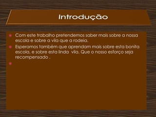                 IntroduçãoCom este trabalho pretendemos saber mais sobre a nossa escola e sobre a vila que a rodeia.Esperamos também que aprendam mais sobre esta bonita  escola, e sobre esta linda  vila. Que o nosso esforço seja recompensado .