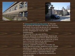 A Fábrica de fiação do "Rio Vizela" é uma das mais antigas de Portugal. Com mais de 150 anos de história, foi no início do século XX, considerada a segunda maior fábrica de tecidos da Europa, empregando mais de 1500 trabalhadores.Á cerca de uma década declarou falência, deixando no desemprego dezenas de homens e mulheres que tinham dedicado toda a sua vida àquela fábrica. Mas à cerca de 15 anos que o futuro da fábrica já se adivinhava. A pouco e pouco algumas filiais da empresa, sediadas também no concelho de Santo Tirso e Guimarães, foram fechando. Outras vendidas. Na fábrica "mãe" os mais velhos eram "convidados" a sair, reformando-se mais cedo. Poucos anos depois a grandiosa fábrica de tecidos encerrava...o Vale do Ave enfrentava mais uma crise. 