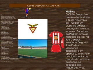                           CLUBE DESPORTIVO DAS AVESHistórico  O Clube Desportivo das Aves foi fundado a 12 de Novembro de 1930 por um grupo de amigos que regularmente se reunia na Sapataria do Pedras", junto ao mercado da vila, na Rua General Humberto Delgado. José Pedrosa Mendonça Balsemão, com apenas 22 anos, foi o principal mentor da criação de um clube desportivo na freguesia de S. Miguel das Aves.Hino  Gente moça, desportistasDas lindas margens do Ave,Recolhe em puras conquistasO pendão da mocidade.Que o desporto em nossas almasComo relíquias doutr´oraEspalhe mundos em foraA bravura e lealdade. (Refrão)ConservaremosDoces lembrançasDa nossa EquipeVitoriosa.Que de futuroNossa bandeiraSeja a primeiraE a mais formosa.O "Desportivo das Aves"Que jamais esmoreceuHistorico Não conhecendo entravesSua terra engrandeceu.Sua flâmula de glória, Rubro. Branca, linda cor,Foi assim com o seu esplendorQue nos levou à Vitória. (Refrão)ConservaremosDoces lembrançasDa nossa EquipeVitoriosa.Que de futuroNossa bandeiraSeja a primeiraE a mais formosa.Saudemos pois, a nossa BandeiraEm toda a parte, sempre a primeira!Hip! Hip! Hip! Hurra!