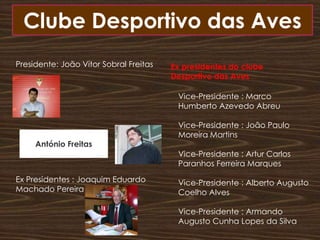 Clube Desportivo das Aves Presidente: João Vítor Sobral FreitasEx Presidentes : Joaquim Eduardo Machado PereiraEx presidentes do clube Desportivo das AvesVice-Presidente : Marco Humberto Azevedo Abreu Vice-Presidente : João Paulo Moreira Martins Vice-Presidente : Artur Carlos Paranhos Ferreira Marques Vice-Presidente : Alberto Augusto Coelho AlvesVice-Presidente : Armando Augusto Cunha Lopes da SilvaAntónio Freitas