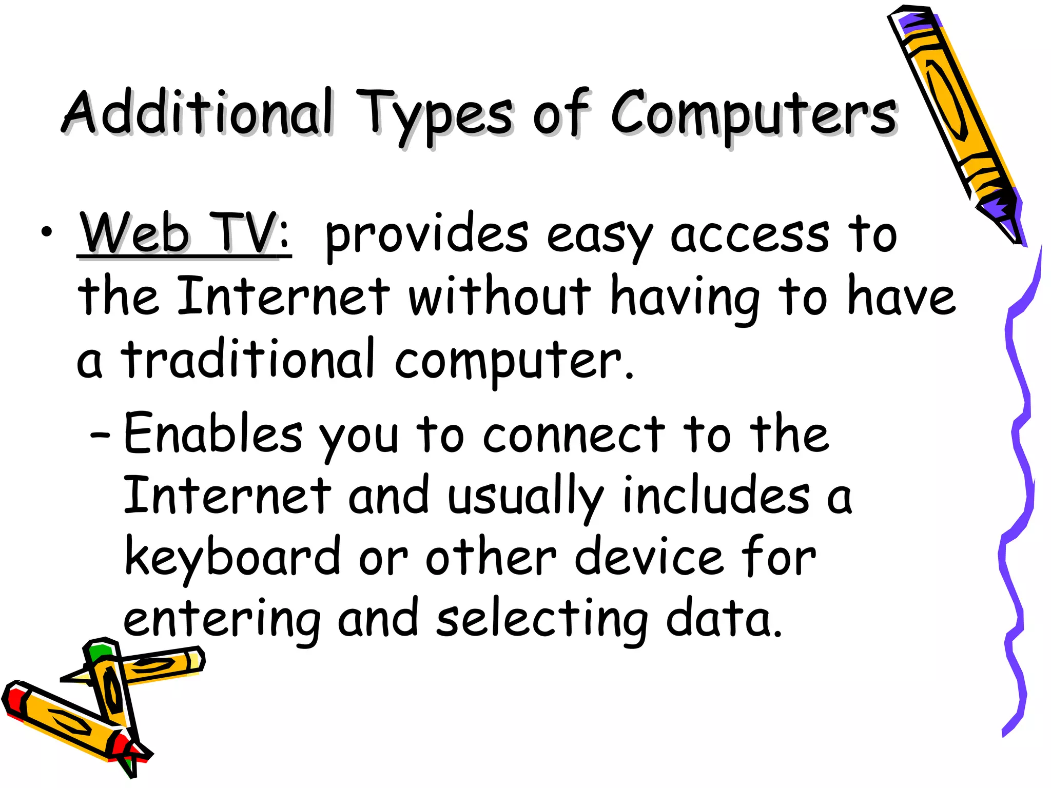 Web TV :   provides easy access to the Internet without having to have a traditional computer. Enables you to connect to the Internet and usually includes a keyboard or other device for entering and selecting data. Additional Types of Computers 
