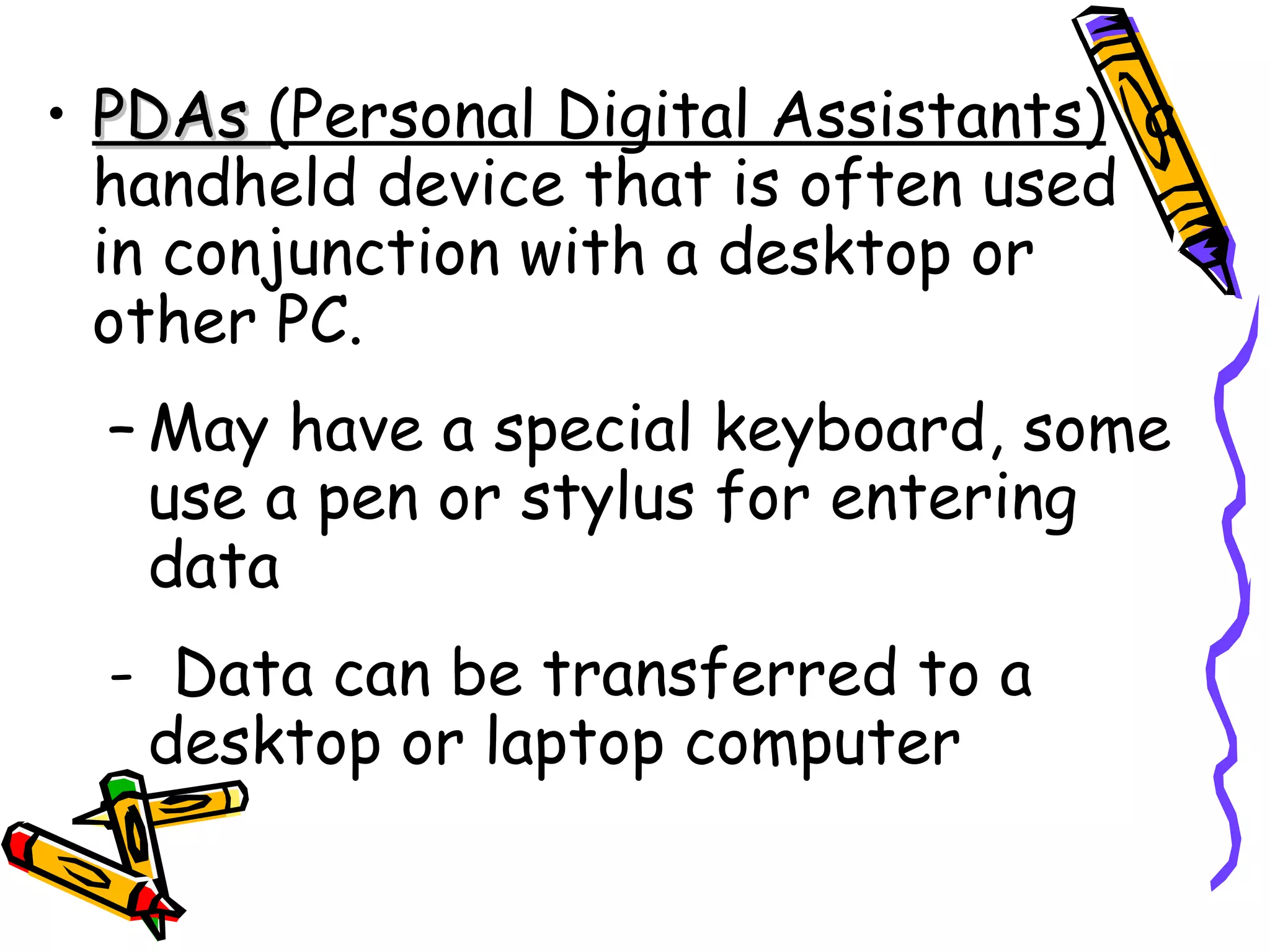 PDAs  (Personal Digital Assistants)   a handheld device that is often used in conjunction with a desktop or other PC. May have a special keyboard, some use a pen or stylus for entering data -  Data can be transferred to a desktop or laptop computer 