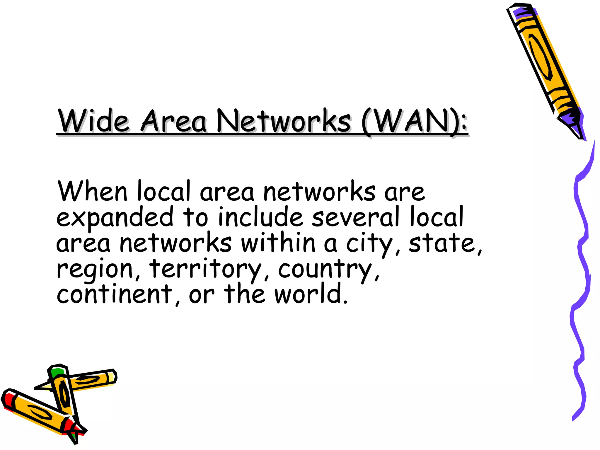 Wide Area Networks (WAN): When local area networks are expanded to include several local area networks within a city, state, region, territory, country, continent, or the world. 