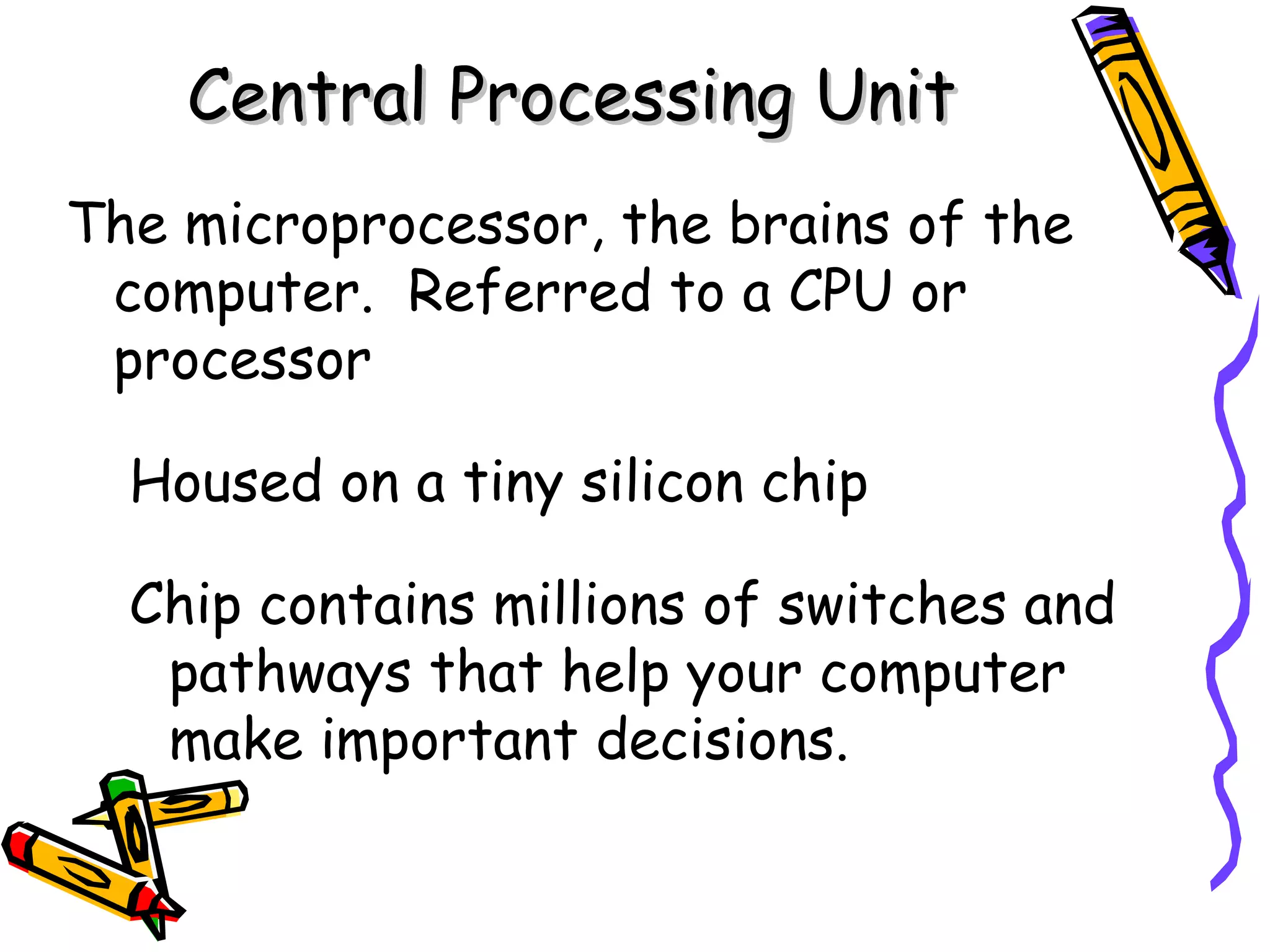 The microprocessor, the brains of the computer.  Referred to a CPU or processor Housed on a tiny silicon chip Chip contains millions of switches and pathways that help your computer make important decisions. Central Processing Unit 
