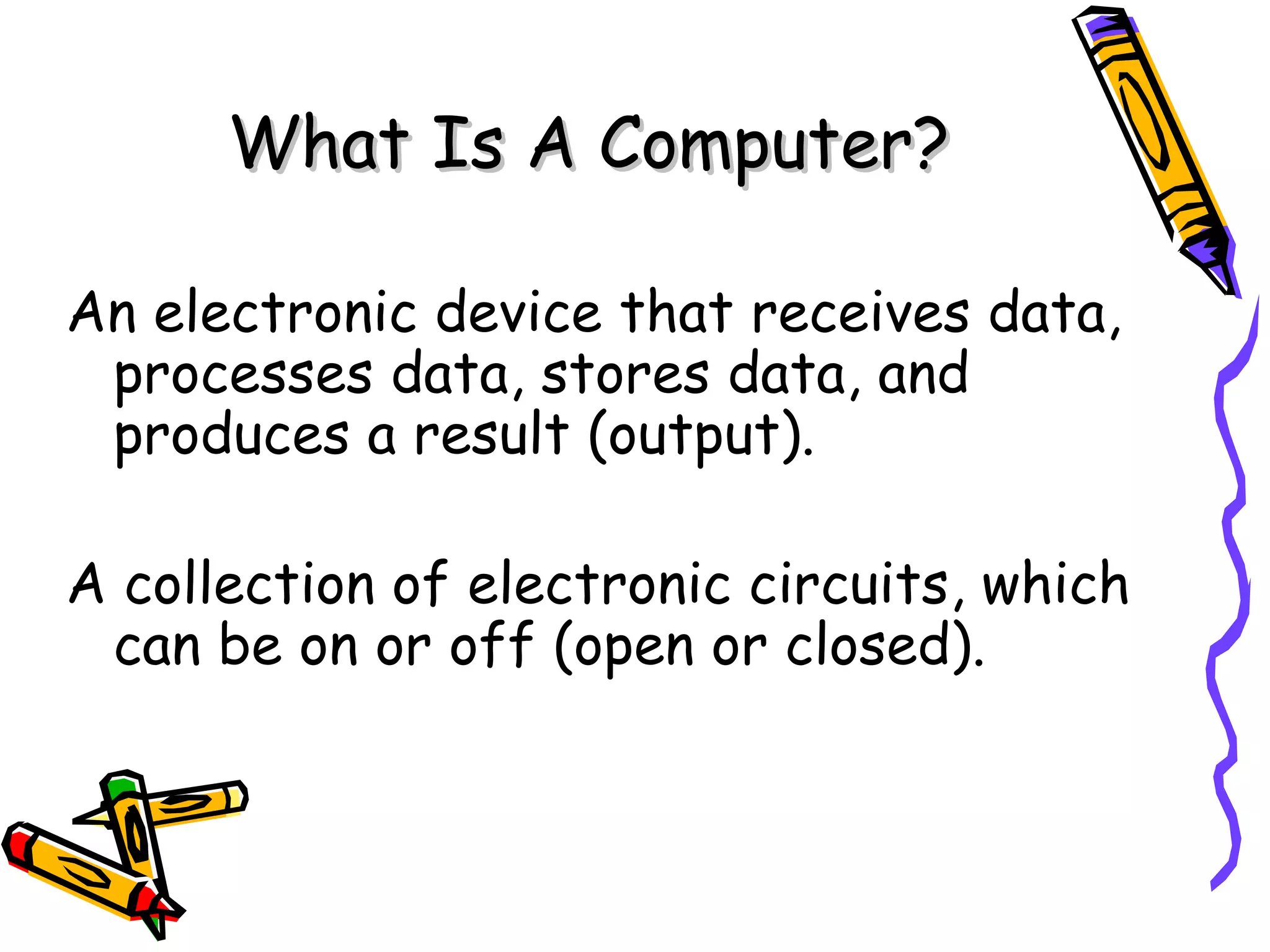 What Is A Computer? An electronic device that receives data, processes data, stores data, and produces a result (output). A collection of electronic circuits, which can be on or off (open or closed). 