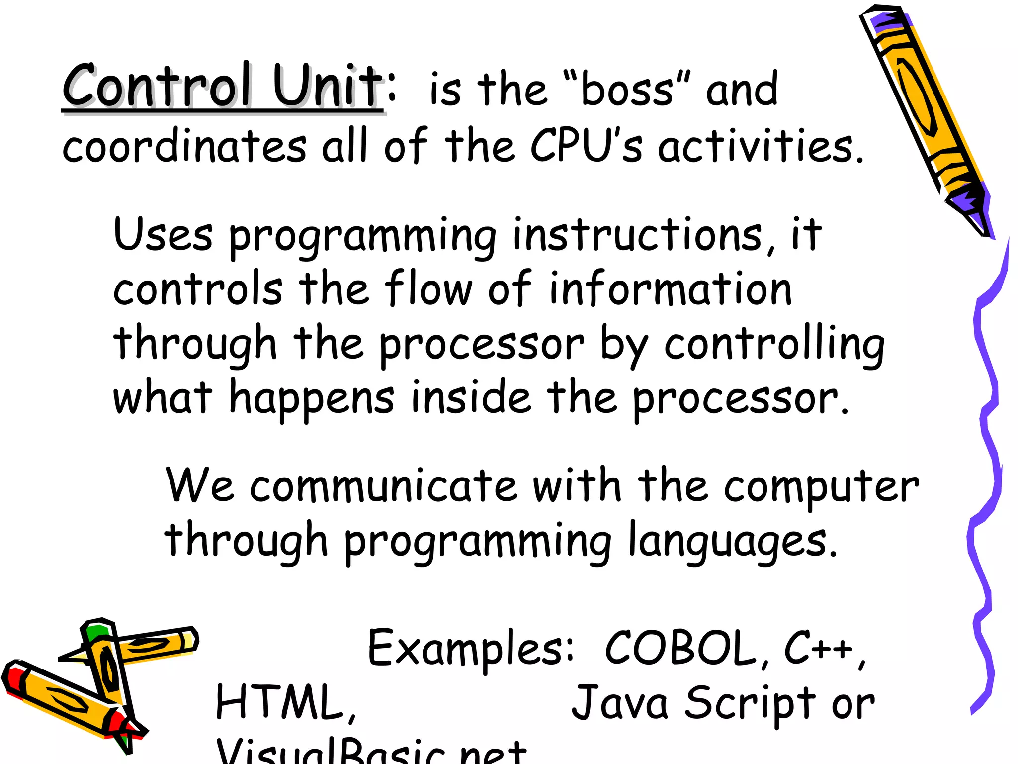 Control Unit :   is the “boss” and coordinates all of the CPU’s activities. Uses programming instructions, it controls the flow of information through the processor by controlling what happens inside the processor. We communicate with the computer through programming languages. Examples:  COBOL, C++, HTML,  Java Script or VisualBasic.net 