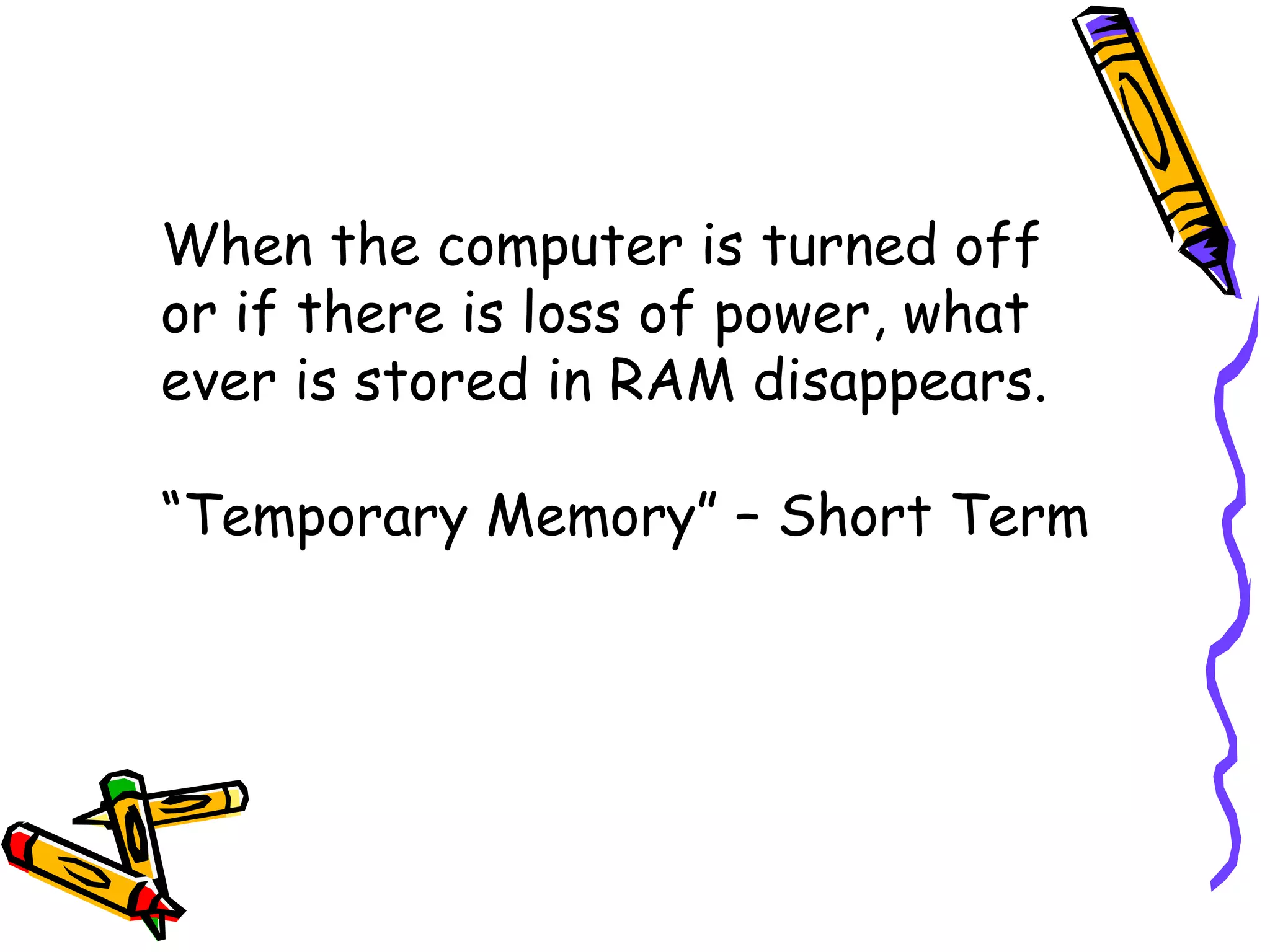 When the computer is turned off or if there is loss of power, what ever is stored in RAM disappears. “ Temporary Memory” – Short Term 