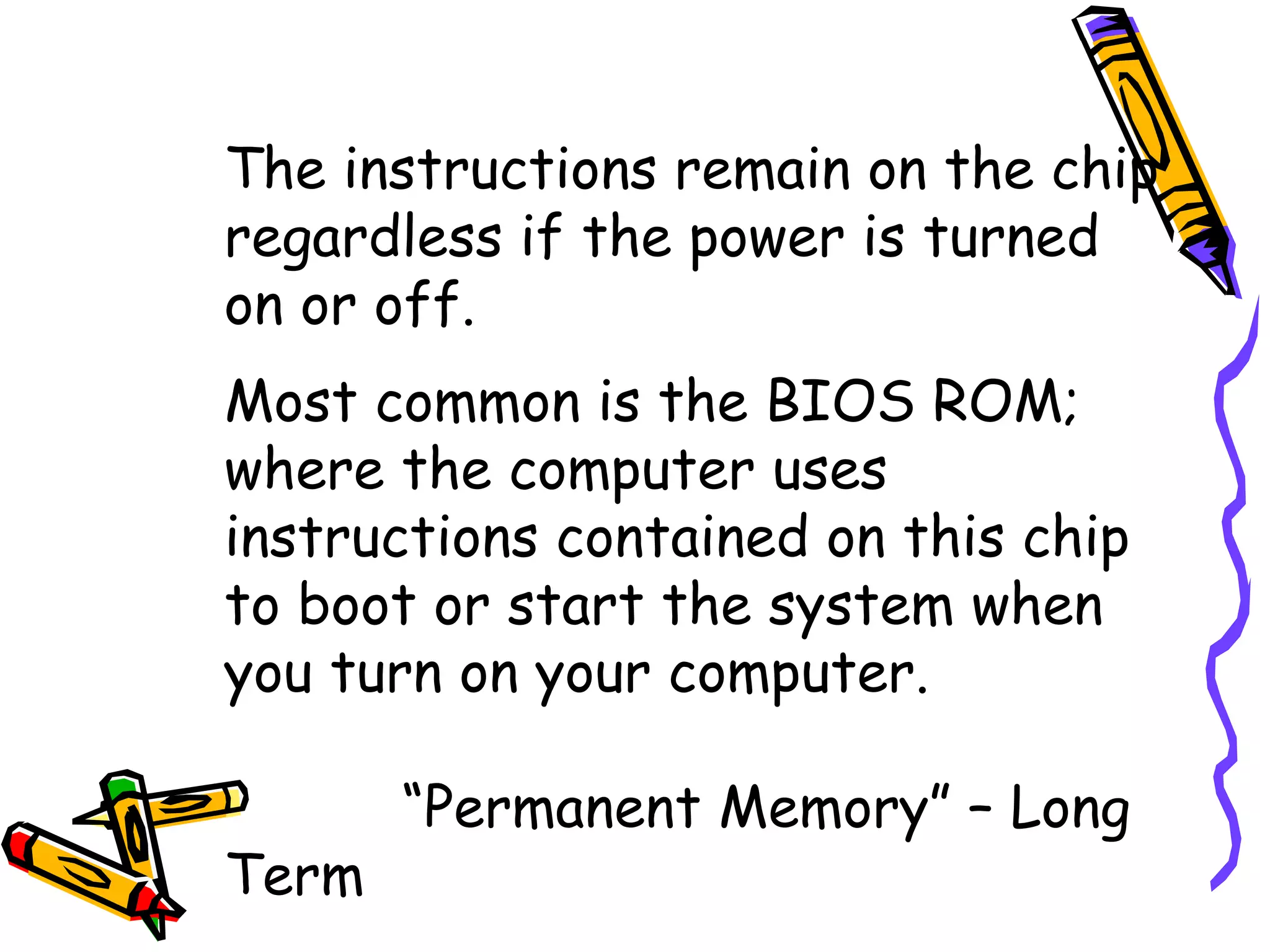 The instructions remain on the chip regardless if the power is turned on or off. Most common is the BIOS ROM; where the computer uses instructions contained on this chip to boot or start the system when you turn on your computer.   “ Permanent Memory” – Long Term 