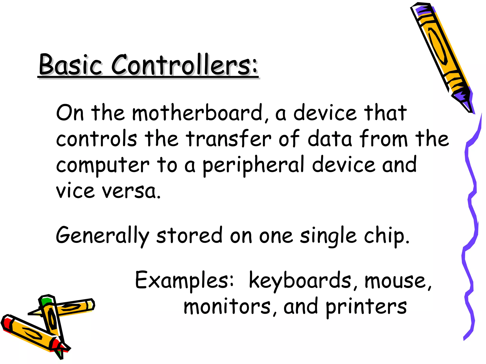 Basic Controllers: On the motherboard, a device that controls the transfer of data from the computer to a peripheral device and vice versa. Generally stored on one single chip. Examples:  keyboards, mouse,  monitors, and printers 
