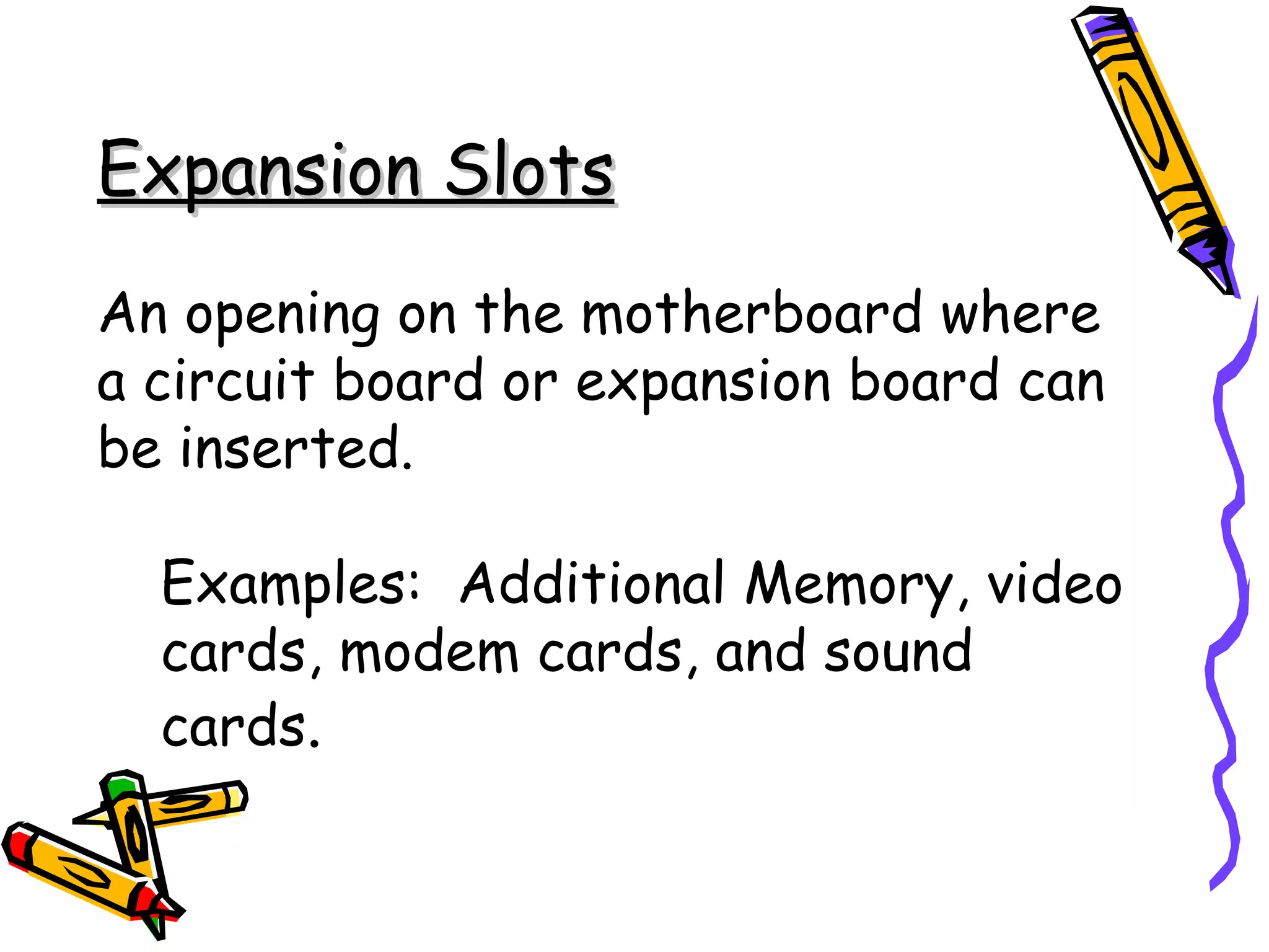 Expansion Slots An opening on the motherboard where a circuit board or expansion board can be inserted. Examples:  Additional Memory, video cards, modem cards, and sound cards . 
