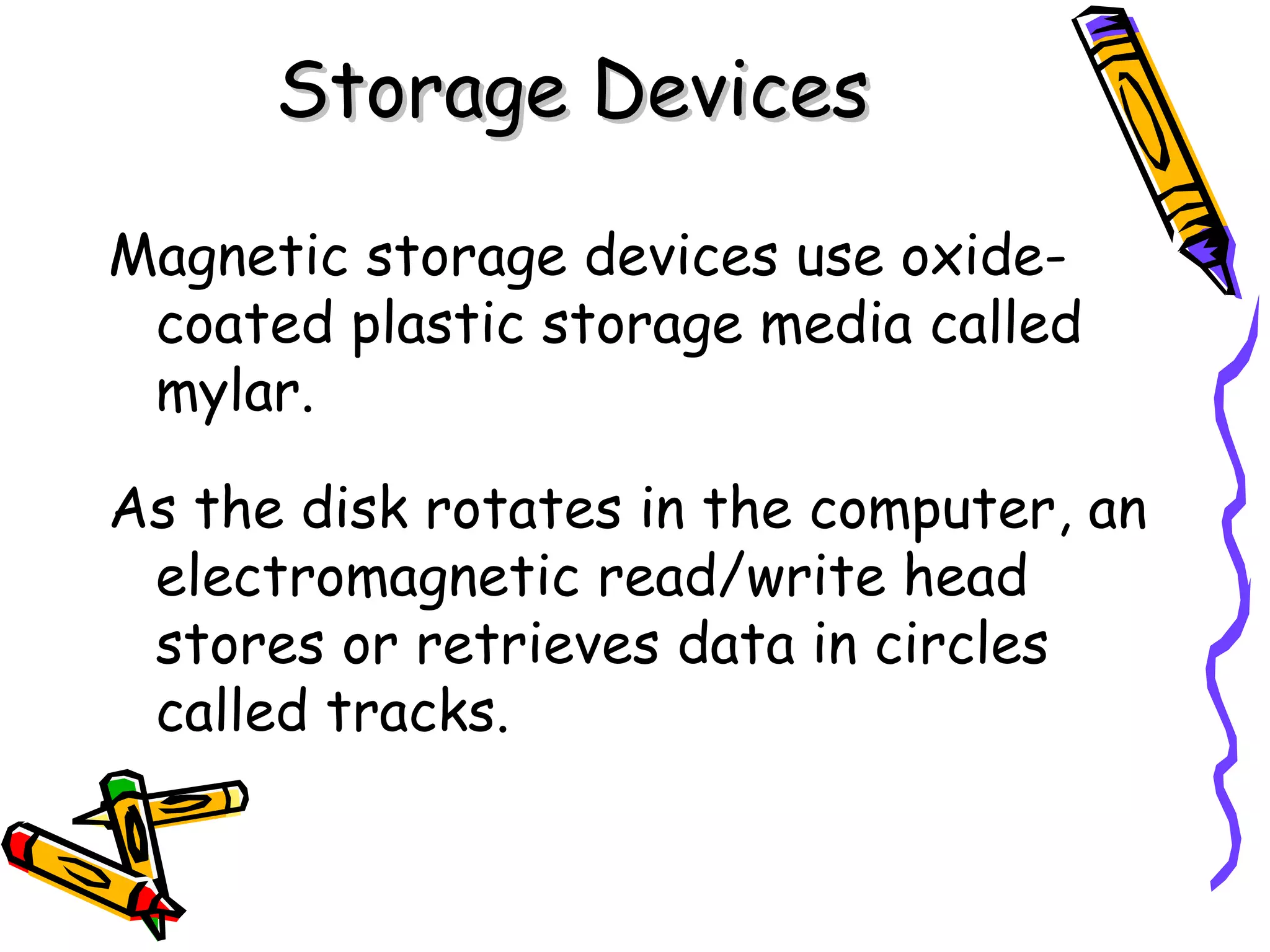 Storage Devices Magnetic storage devices use oxide-coated plastic storage media called mylar. As the disk rotates in the computer, an electromagnetic read/write head stores or retrieves data in circles called tracks. 