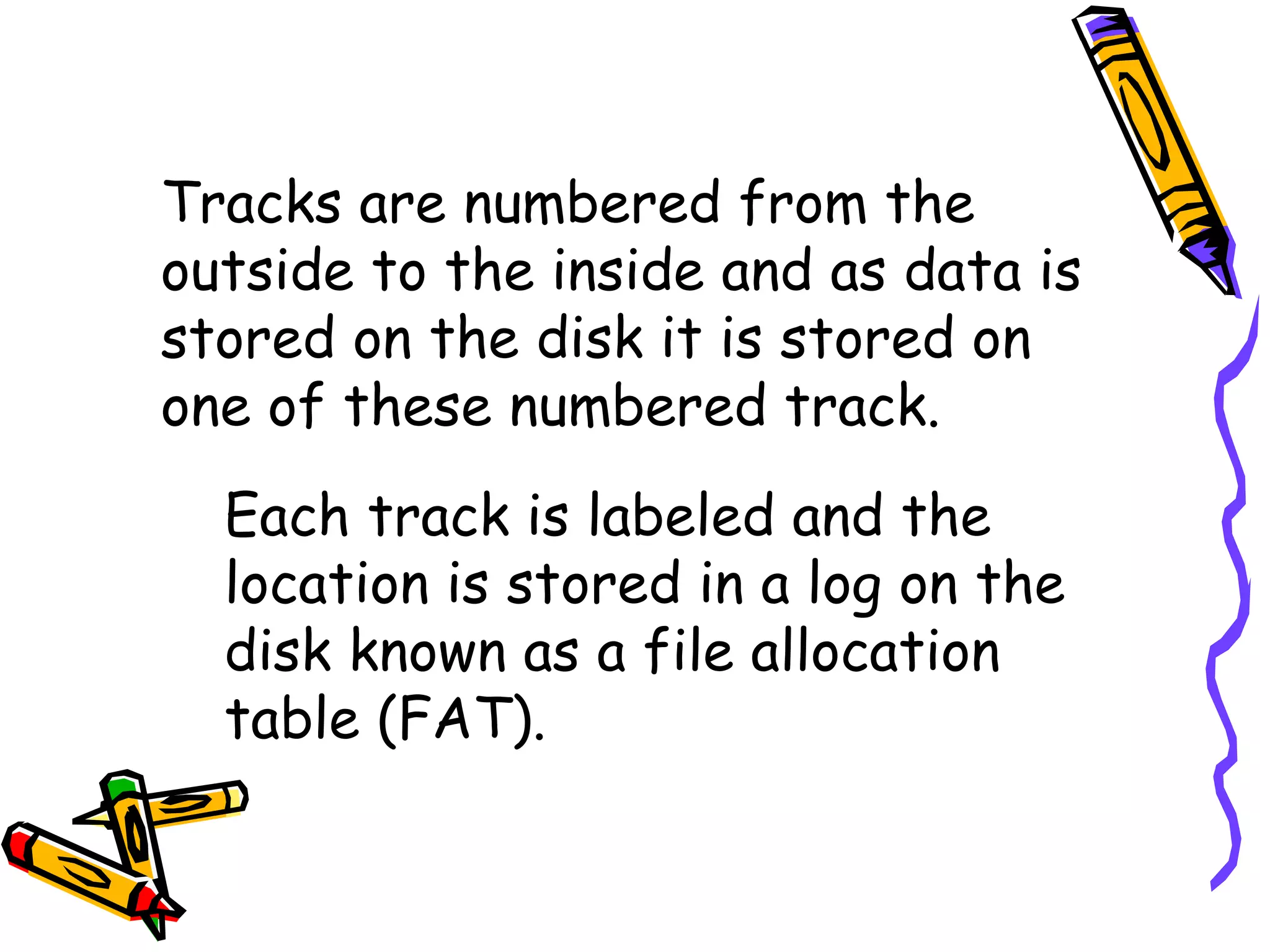 Tracks are numbered from the outside to the inside and as data is stored on the disk it is stored on one of these numbered track. Each track is labeled and the location is stored in a log on the disk known as a file allocation table (FAT). 