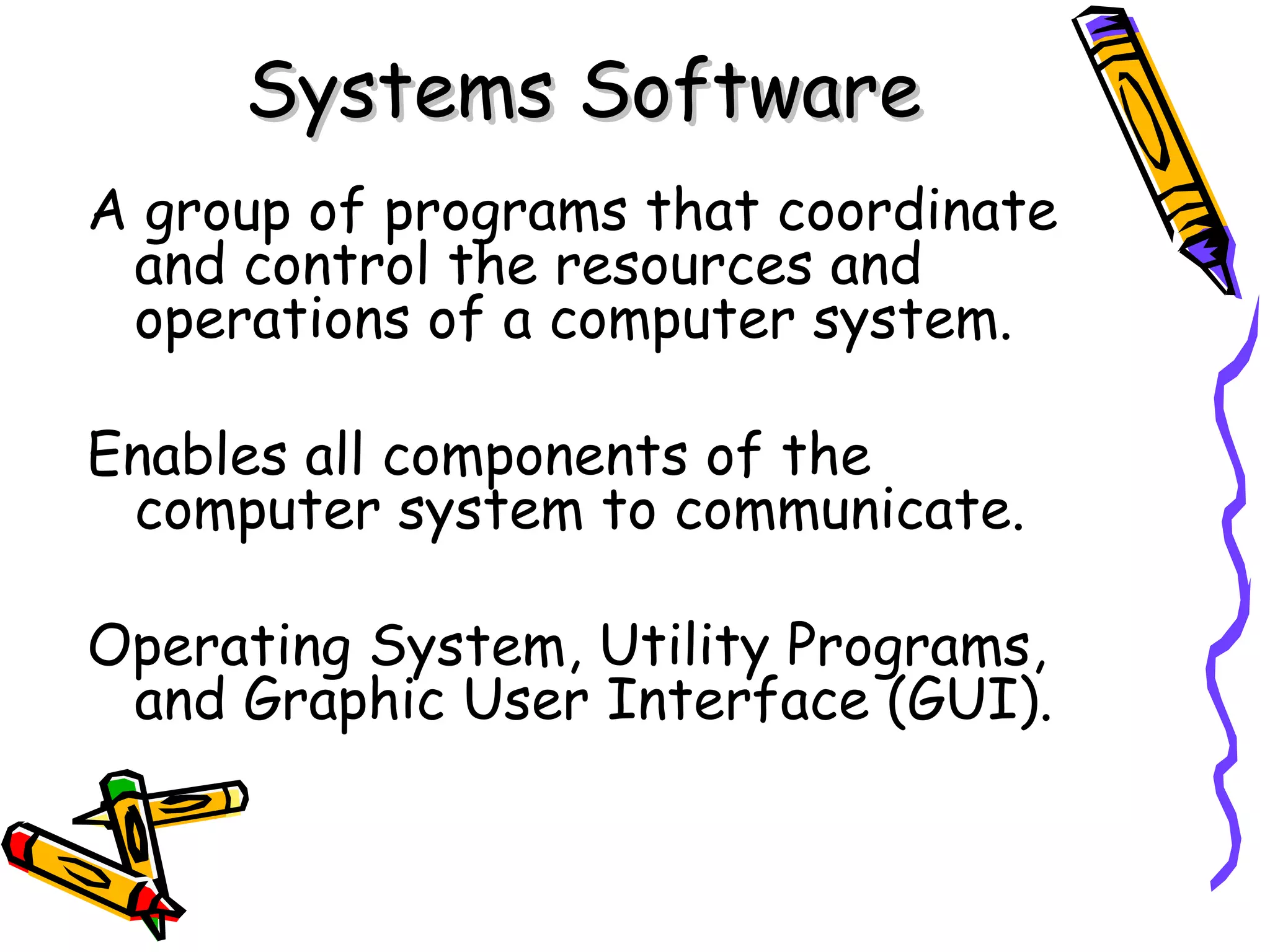 Systems Software A group of programs that coordinate and control the resources and operations of a computer system. Enables all components of the computer system to communicate. Operating System, Utility Programs, and Graphic User Interface (GUI). 