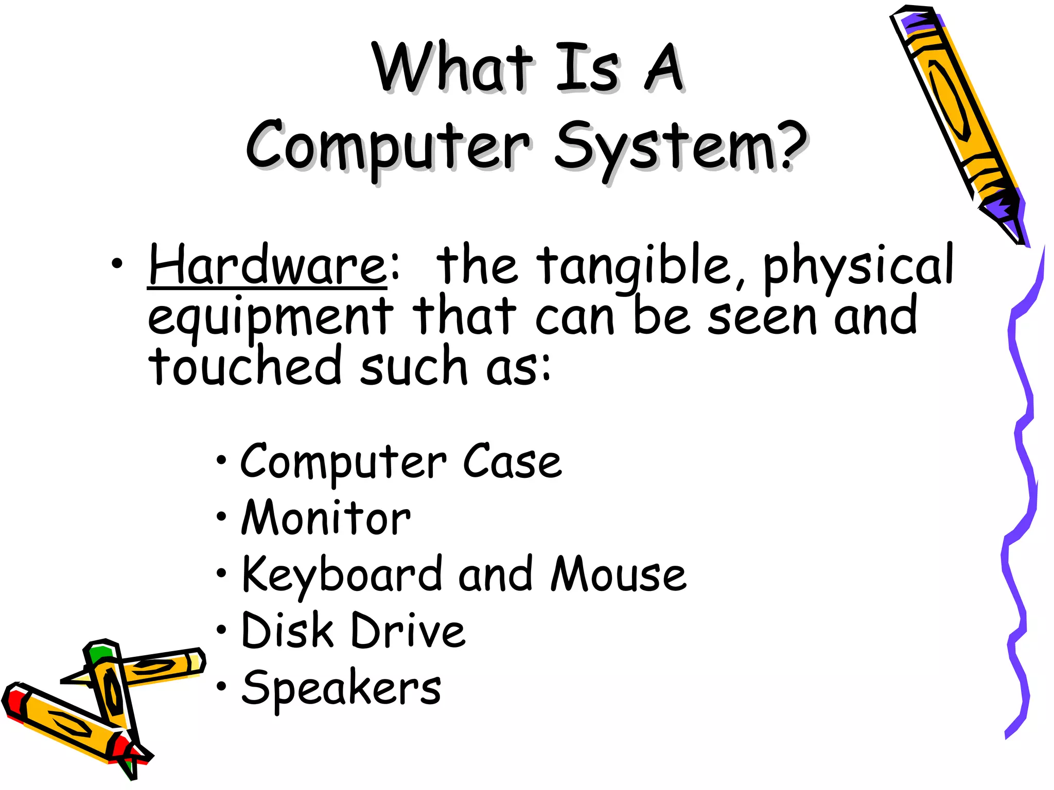 What Is A Computer System? Hardware :  the tangible, physical equipment that can be seen and touched such as: Computer Case Monitor Keyboard and Mouse Disk Drive Speakers 