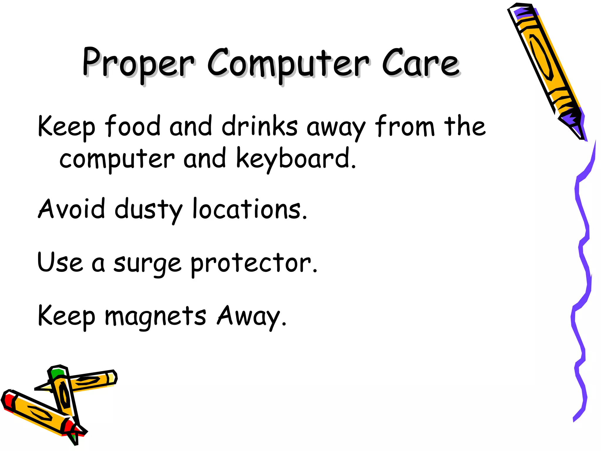 Proper Computer Care Keep food and drinks away from the  computer and keyboard. Avoid dusty locations. Use a surge protector. Keep magnets Away. 