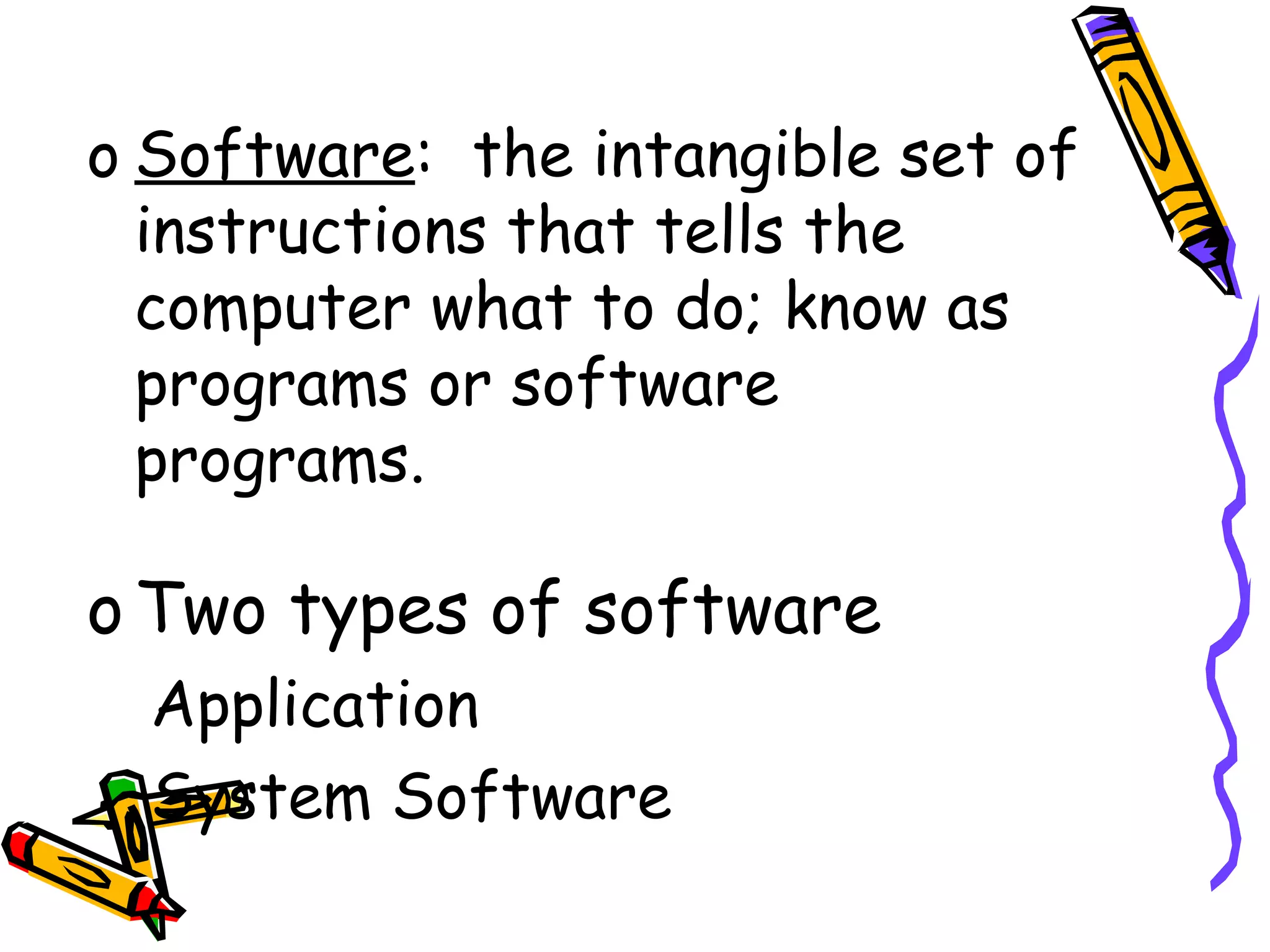 Software :  the intangible set of instructions that tells the computer what to do; know as programs or software programs. Two types of software Application System Software 