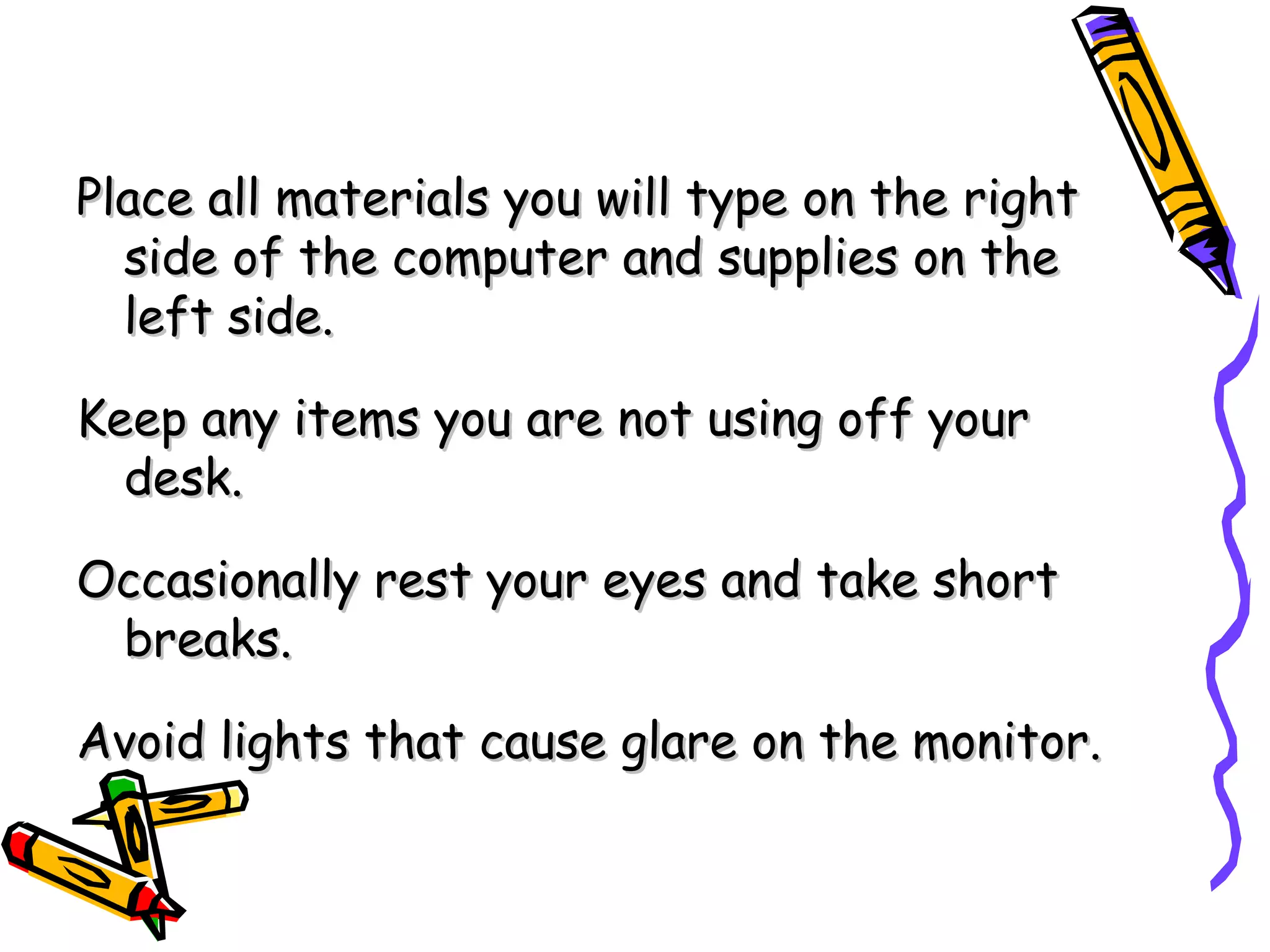 Place all materials you will type on the right side of the computer and supplies on the left side. Keep any items you are not using off your desk. Occasionally rest your eyes and take short breaks. Avoid lights that cause glare on the monitor. 