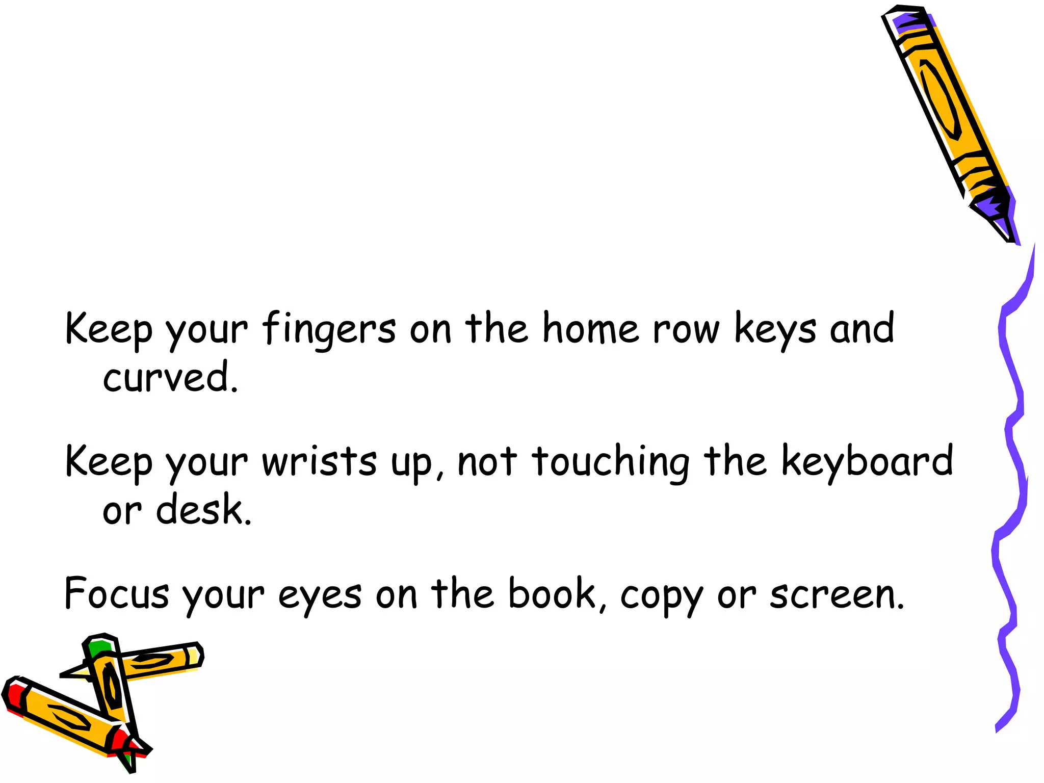 Keep your fingers on the home row keys and curved. Keep your wrists up, not touching the keyboard or desk. Focus your eyes on the book, copy or screen. 