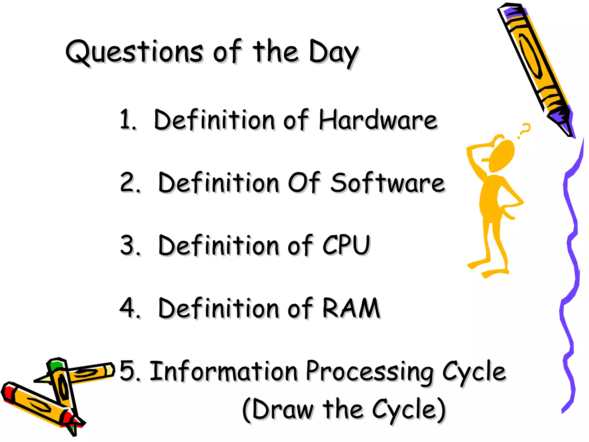 Questions of the Day 1.  Definition of Hardware 2.  Definition Of Software 3.  Definition of CPU 4.  Definition of RAM 5. Information Processing Cycle (Draw the Cycle)   