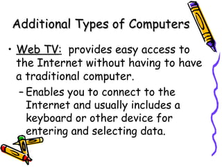 Web TV :   provides easy access to the Internet without having to have a traditional computer. Enables you to connect to the Internet and usually includes a keyboard or other device for entering and selecting data. Additional Types of Computers 