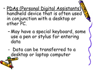 PDAs  (Personal Digital Assistants)   a handheld device that is often used in conjunction with a desktop or other PC. May have a special keyboard, some use a pen or stylus for entering data -  Data can be transferred to a desktop or laptop computer 