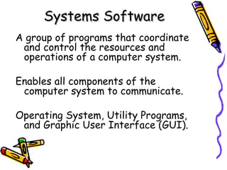 Systems Software A group of programs that coordinate and control the resources and operations of a computer system. Enables all components of the computer system to communicate. Operating System, Utility Programs, and Graphic User Interface (GUI). 