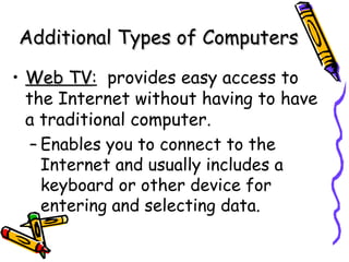 Web TV :   provides easy access to the Internet without having to have a traditional computer. Enables you to connect to the Internet and usually includes a keyboard or other device for entering and selecting data. Additional Types of Computers 