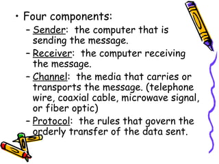 Four components: Sender :  the computer that is sending the message. Receiver :  the computer receiving the message. Channel :  the media that carries or transports the message. (telephone wire, coaxial cable, microwave signal, or fiber optic) Protocol :  the rules that govern the orderly transfer of the data sent. 