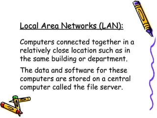 Local Area Networks (LAN):   Computers connected together in a relatively close location such as in the same building or department. The data and software for these computers are stored on a central computer called the file server. 