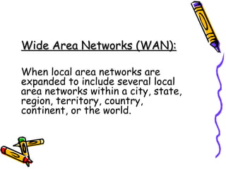 Wide Area Networks (WAN): When local area networks are expanded to include several local area networks within a city, state, region, territory, country, continent, or the world. 