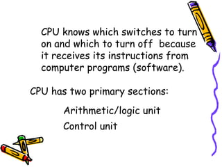 CPU knows which switches to turn on and which to turn off  because it receives its instructions from computer programs (software). CPU has two primary sections: Arithmetic/logic unit Control unit 