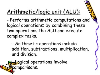 Arithmetic/logic unit (ALU):   - Performs arithmetic computations and logical operations; by combining these two operations the ALU can execute complex tasks. - Arithmetic operations include addition, subtractions, multiplication, and division. - Logical operations involve comparisons. 